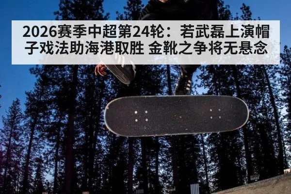 2026赛季中超第24轮：若武磊上演帽子戏法助海港取胜 金靴之争将无悬念