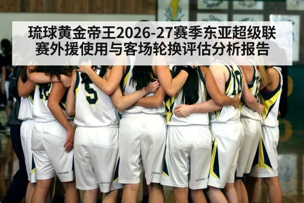 琉球黄金帝王2026-27赛季东亚超级联赛外援使用与客场轮换评估分析报告