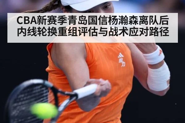 CBA新赛季青岛国信杨瀚森离队后内线轮换重组评估与战术应对路径
